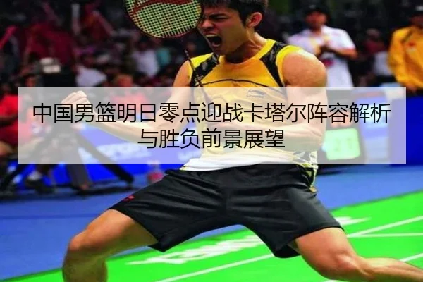 中国男篮明日零点迎战卡塔尔阵容解析与胜负前景展望